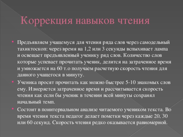 Коррекция навыков чтения Предъявляем учащемуся для чтения ряда слов через самодельный тахиктоскоп: через время на 1,2 или 3 секунды вспыхивает лампа и освещает предъявленный ученику ряд слов. Количество слов которые успевает прочитать ученик, делится на затраченное время и умножается на 60 т.о получаем расчетную скорость чтения для данного учащегося в минуту. Ученика просят прочитать как можно быстрее 5-10 знакомых слов ему. Измеряется затраченное время и рассчитывается скорость чтения как если бы ученик в течении всей минуты сохранял начальный темп. Состоит в поинтервальном анализе читаемого учеником текста. Во время чтения текста педагог делает пометки через каждые 20, 30 или 60 секунд. Скорость чтения редко оказывается равномерной. 