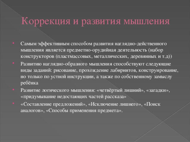 Коррекция и развития мышления Самым эффективным способом развития наглядно-действенного мышления является предметно-орудийная деятельность (набор конструкторов (пластмассовых, металлических, деревянных и т.д)) Развитию наглядно-образного мышления способствуют следующие виды заданий: рисование, прохождение лабиринтов, конструирование, но только по устной инструкции, а также по собственному замыслу ребёнка Развитие логического мышления: «четвёртый лишний», «загадки», «придумывание недостающих частей рассказа» «Составление предложений», «Исключение лишнего», «Поиск аналогов», «Способы применения предмета». 