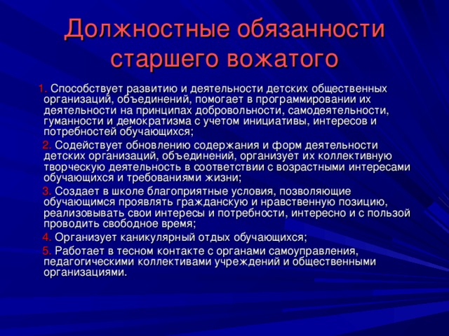 Должностные обязанности старшего вожатого  1. Способствует развитию и деятельности детских общественных организаций, объединений, помогает в программировании их деятельности на принципах добровольности, самодеятельности, гуманности и демократизма с учетом инициативы, интересов и потребностей обучающихся;  2. Содействует обновлению содержания и форм деятельности детских организаций, объединений, организует их коллективную творческую деятельность в соответствии с возрастными интересами обучающихся и требованиями жизни;  3. Создает в школе благоприятные условия, позволяющие обучающимся проявлять гражданскую и нравственную позицию, реализовывать свои интересы и потребности, интересно и с пользой проводить свободное время;  4. Организует каникулярный отдых обучающихся;  5. Работает в тесном контакте с органами самоуправления, педагогическими коллективами учреждений и общественными организациями.