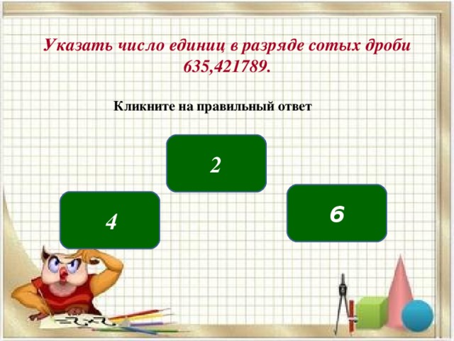 Указать число единиц в разряде сотых дроби 635,421789. Кликните на правильный ответ 2 6   4 