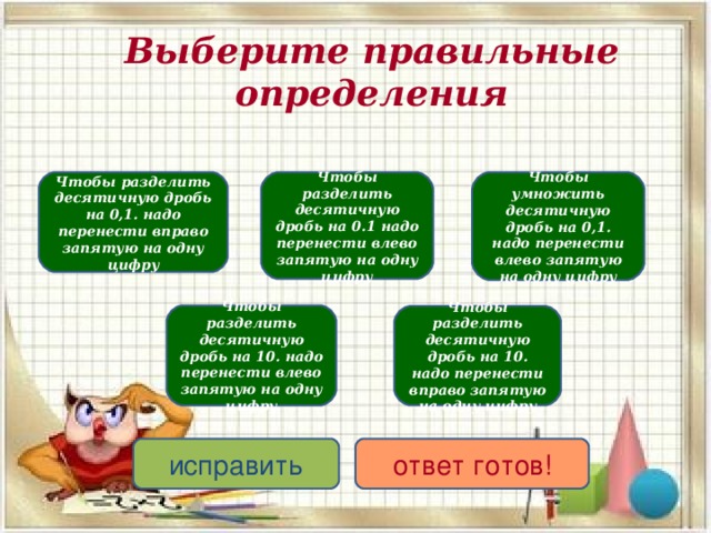 Выберите правильные определения Чтобы разделить десятичную дробь на 0,1. надо перенести вправо запятую на одну цифру Чтобы умножить десятичную дробь на 0,1. надо перенести влево запятую на одну цифру Чтобы разделить десятичную дробь на 0.1 надо перенести влево запятую на одну цифру Чтобы разделить десятичную дробь на 10. надо перенести влево запятую на одну цифру Чтобы разделить десятичную дробь на 10. надо перенести вправо запятую на одну цифру исправить ответ готов! 