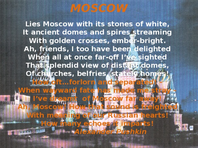 MOSCOW Lies Moscow with its stones of white, It ancient domes and spires streaming With golden crosses, ember-bright. Ah, friends, I too have been delighted When all at once far-off I’ve sighted That splendid view of distant domes, Of churches, belfries, stately homes! How oft…forlorn and separated! – When wayward fate has made me stray – I’ve dreamt of Moscow far away! Ah, Moscow! How that sound is freighted With meaning of our Russian hearts! How many echoes it imparts!  Alexander Pushkin   