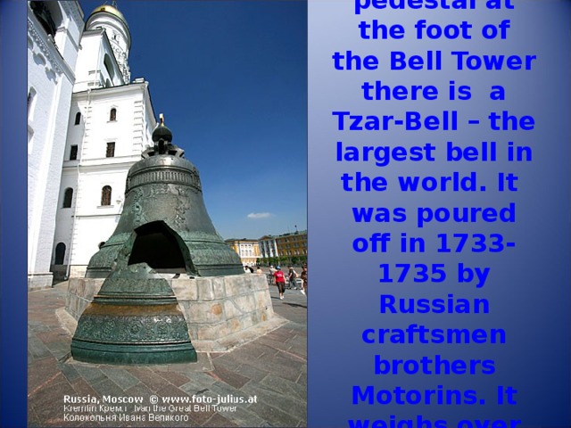 On the stone pedestal at the foot of the Bell Tower there is a Tzar-Bell – the largest bell in the world. It was poured off in 1733-1735 by Russian craftsmen brothers Motorins. It weighs over 200 tones. 