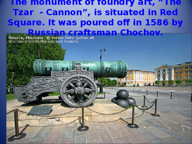 The monument of foundry art, “The Tzar - Cannon”, is situated in Red Square. It was poured off in 1586 by Russian craftsman Chochov. 