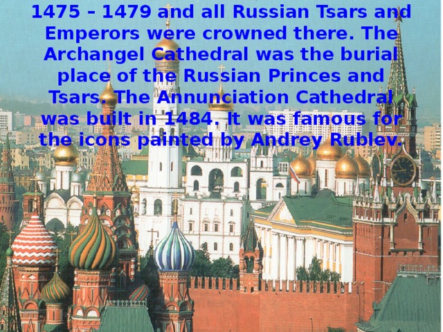 The Assumption Cathedral was built in 1475 – 1479 and all Russian Tsars and Emperors were crowned there. The Archangel Cathedral was the burial place of the Russian Princes and Tsars. The Annunciation Cathedral was built in 1484. It was famous for the icons painted by Andrey Rublev. 