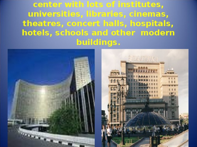 Moscow is a scientific and cultural center with lots of institutes, universities, libraries, cinemas, theatres, concert halls, hospitals, hotels, schools and other modern buildings. 