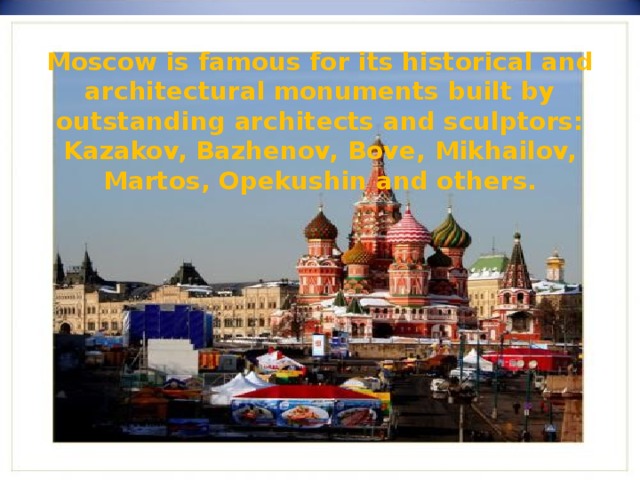 Moscow is famous for its historical and architectural monuments built by outstanding architects and sculptors: Kazakov, Bazhenov, Bove, Mikhailov, Martos, Opekushin and others. 