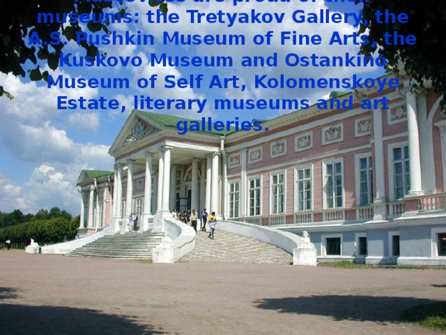 Muscovites are proud of their museums: the Tretyakov Gallery, the A.S. Pushkin Museum of Fine Arts, the Kuskovo Museum and Ostankino Museum of Self Art, Kolomenskoye Estate, literary museums and art galleries. 