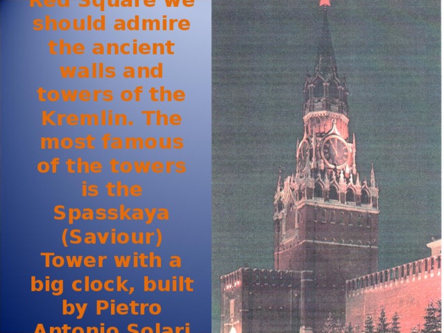 Standing in Red Square we should admire the ancient walls and towers of the Kremlin. The most famous of the towers is the Spasskaya (Saviour) Tower with a big clock, built by Pietro Antonio Solari in 1491. 