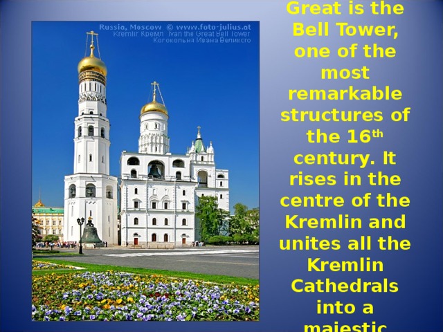 Ivan the Great is the Bell Tower, one of the most remarkable structures of the 16 th century. It rises in the centre of the Kremlin and unites all the Kremlin Cathedrals into a majestic ensemble. 