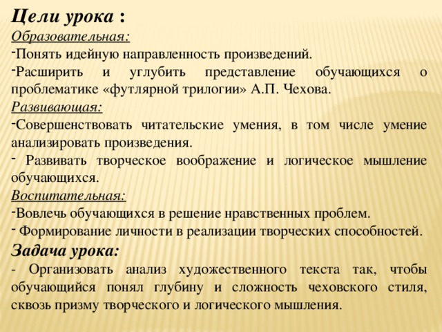 Цели урока : Образовательная: Понять идейную направленность произведений. Расширить и углубить представление обучающихся о проблематике «футлярной трилогии» А.П. Чехова. Развивающая: Совершенствовать читательские умения, в том числе умение анализировать произведения.  Развивать творческое воображение и логическое мышление обучающихся. Воспитательная: Вовлечь обучающихся в решение нравственных проблем.  Формирование личности в реализации творческих способностей. Задача урока: - Организовать анализ художественного текста так, чтобы обучающийся понял глубину и сложность чеховского стиля, сквозь призму творческого и логического мышления. 