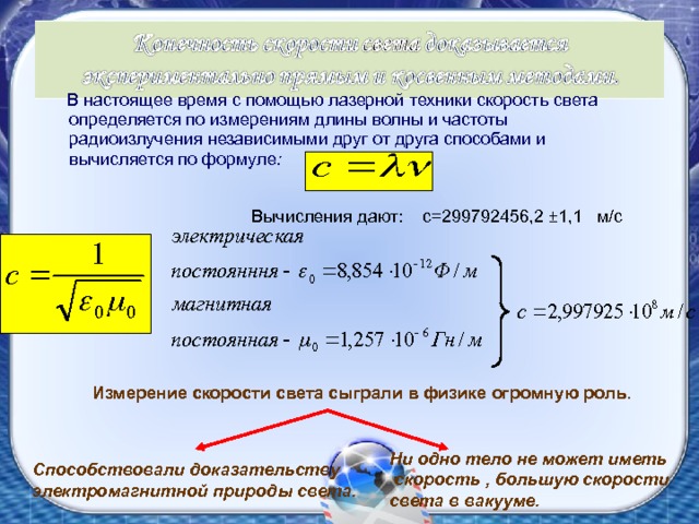  В настоящее время с помощью лазерной техники скорость света определяется по измерениям длины волны и частоты радиоизлучения независимыми друг от друга способами и вычисляется по формуле : Вычисления дают: с=299792456,2 ±1,1 м/с Измерение скорости света сыграли в физике огромную роль. Ни одно тело не может иметь  скорость , большую скорости света в вакууме. Способствовали доказательству электромагнитной природы света. 