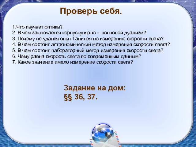 Проверь себя. 1.Что изучает оптика? 2. В чем заключается корпускулярно - волновой дуализм? 3. Почему не удался опыт Галилея по измерению скорости света? 4. В чем состоит астрономический метод измерения скорости света? 5. В чем состоит лабораторный метод измерения скорости света? 6. Чему равна скорость света по современным данным? 7. Какое значение имело измерение скорости света? Задание на дом: §§ 36, 37. 