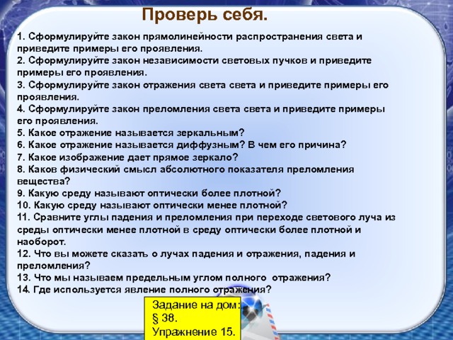 Проверь себя. 1. Сформулируйте закон прямолинейности распространения света и приведите примеры его проявления. 2. Сформулируйте закон независимости световых пучков и приведите примеры его проявления. 3. Сформулируйте закон отражения света света и приведите примеры его проявления. 4. Сформулируйте закон преломления света света и приведите примеры его проявления. 5. Какое отражение называется зеркальным? 6. Какое отражение называется диффузным? В чем его причина? 7. Какое изображение дает прямое зеркало? 8. Каков физический смысл абсолютного показателя преломления вещества? 9. Какую среду называют оптически более плотной? 10. Какую среду называют оптически менее плотной? 11. Сравните углы падения и преломления при переходе светового луча из среды оптически менее плотной в среду оптически более плотной и наоборот. 12. Что вы можете сказать о лучах падения и отражения, падения и преломления? 13. Что мы называем предельным углом полного отражения? 14. Где используется явление полного отражения? Задание на дом: § 38. Упражнение 15. 