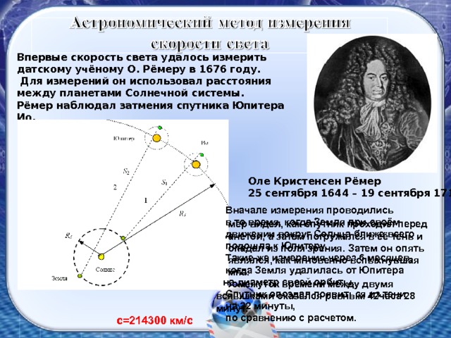 Впервые скорость света удалось измерить датскому учёному О. Рёмеру в 1676 году.  Для измерений он использовал расстояния между планетами Солнечной системы. Рёмер наблюдал затмения спутника Юпитера Ио.  Оле Кристенсен Рёмер 25 сентября 1644 – 19 сентября 1710  Вначале измерения проводились  в то время, когда Земля при своём  движении вокруг Солнца ближе всего  подошла к Юпитеру.  Такие же измерения через 6 месяцев,  когда Земля удалилась от Юпитера на диаметр своей орбиты.  Спутник опоздал появиться из тени  на 22 минуты,  по сравнению с расчетом. Рёмер видел, как спутник проходил перед планетой, а затем погружался в её тень и пропадал из поля зрения. Затем он опять появлялся, как мгновенно вспыхнувшая лампа.  Промежуток времени между двумя вспышками оказался равным 42часа 28 минут. с=214300 км / с 