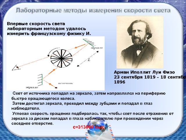 Впервые скорость света лабораторным методом удалось измерить французскому физику И. Физо в 1849 году. Арман Иполлит Луи Физо 23 сентября 1819 – 18 сентября 1896  Свет от источника попадал на зеркало, затем направлялся на периферию быстро вращающегося колеса.  Затем достигал зеркала, проходил между зубцами и попадал в глаз наблюдателя.  Угловая скорость вращения подбиралась так, чтобы свет после отражения от зеркала за диском попадал в глаза наблюдателю при прохождении через соседнее отверстие . с=313000 км/с 