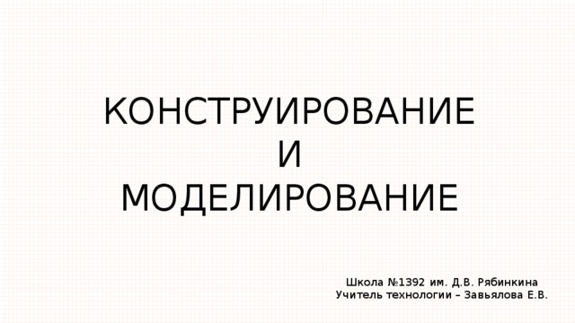 КОНСТРУИРОВАНИЕ  И  МОДЕЛИРОВАНИЕ Школа №1392 им. Д.В. Рябинкина Учитель технологии – Завьялова Е.В. 