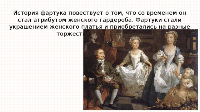 История фартука повествует о том, что со временем он стал атрибутом женского гардероба. Фартуки стали украшением женского платья и приобретались на разные торжества и выезды в свет. 