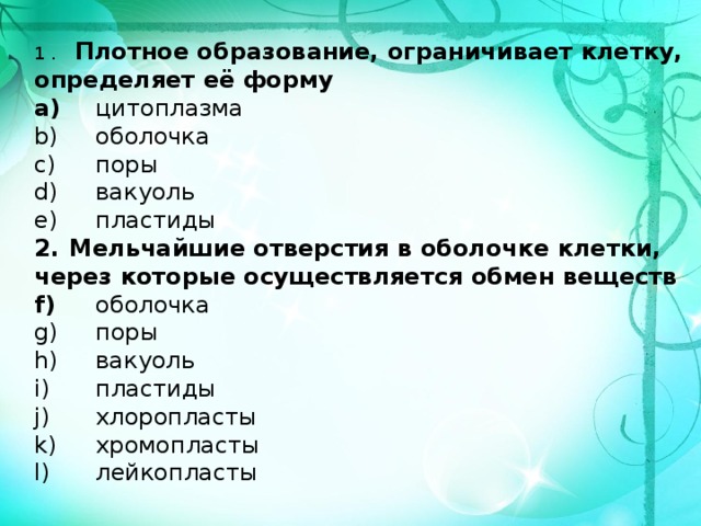 1 .   Плотное образование, ограничивает клетку, определяет её форму  цитоплазма  оболочка  поры  вакуоль  пластиды 2.  Мельчайшие отверстия в оболочке клетки, через которые осуществляется обмен веществ  оболочка  поры  вакуоль  пластиды  хлоропласты  хромопласты  лейкопласты  