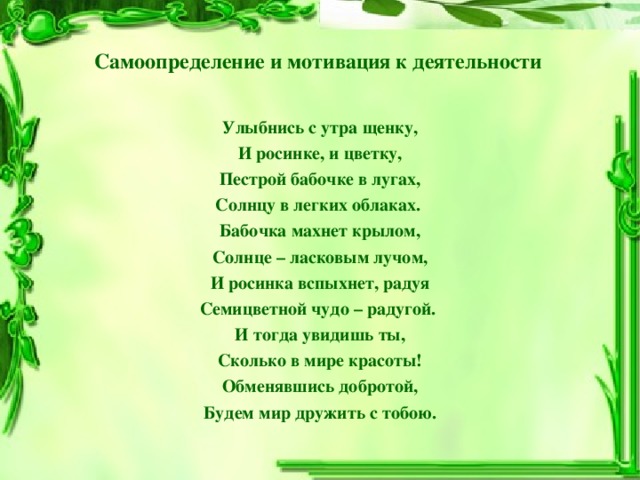 Самоопределение и мотивация к деятельности Улыбнись с утра щенку, И росинке, и цветку, Пестрой бабочке в лугах, Солнцу в легких облаках.  Бабочка махнет крылом, Солнце – ласковым лучом, И росинка вспыхнет, радуя Семицветной чудо – радугой.  И тогда увидишь ты, Сколько в мире красоты! Обменявшись добротой, Будем мир дружить с тобою.