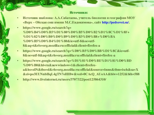 Источники: Источник шаблона: А.А.Сабатаева, учитель биологии и географии МОУ «Верх – Обская сош имени М.С.Евдокимова», сайт  http://pedsovet.su/ . https://www.google.ru/search?q=%D0%B4%D0%B5%D1%80%D0%B5%D0%B2%D1%8C%D1%8F+%D1%82%D0%B0%D0%B9%D0%B3%D0%B8+%D0%BA%D0%B5%D0%B4%D1%80&ie=utf-8&oe=utf-8&aq=t&rls=org.mozilla:ru:official&client=firefox-a  https://www.google.ru/search?q=%D0%B5%D0%BB%D1%8C&ie=utf-8&oe=utf-8&aq=t&rls=org.mozilla:ru:official&client=firefox-a  https://www.google.ru/search?q=%D1%81%D0%BE%D1%81%D0%BD%D0%B0&hl=ru&newwindow=1&client=firefox-a&hs=zIN&tbo=d&rls=org.mozilla:ru:official&source=lnms&tbm=isch&sa=X&ei=po3EUNnbIIqL4gTN7oHIBw&ved=0CAcQ_AUoAA&biw=1252&bih=588 http://www.liveinternet.ru/users/3707322/post125864310/