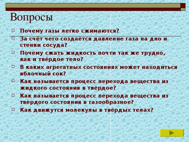 Вопросы Почему газы легко сжимаются? За счёт чего создаётся давление газа на дно и стенки сосуда? Почему сжать жидкость почти так же трудно, как и твёрдое тело? В каких агрегатных состояниях может находиться яблочный сок? Как называется процесс перехода вещества из жидкого состояния в твёрдое? Как называется процесс перехода вещества из твёрдого состояния в газообразное? Как движутся молекулы в твёрдых телах?       