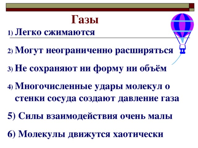 Газы Легко сжимаются Могут неограниченно расширяться Не сохраняют ни форму ни объём Многочисленные удары молекул о стенки сосуда создают давление газа 5) Силы взаимодействия очень малы 6) Молекулы движутся хаотически 