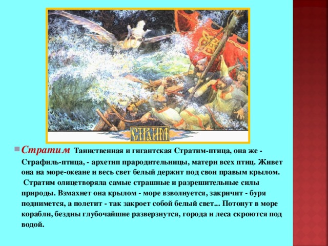 Стратим  Таинственная и гигантская Стратим-птица, она же - Страфиль-птица, - архетип прародительницы, матери всех птиц. Живет она на море-океане и весь свет белый держит под свои правым крылом.  Стратим олицетворяла самые страшные и разрешительные силы природы. Взмахнет она крылом - море взволнуется, закричит - буря поднимется, а полетит - так закроет собой белый свет... Потонут в море корабли, бездны глубочайшие разверзнутся, города и леса скроются под водой. Стратим  Таинственная и гигантская Стратим-птица, она же - Страфиль-птица, - архетип прародительницы, матери всех птиц. Живет она на море-океане и весь свет белый держит под свои правым крылом.  Стратим олицетворяла самые страшные и разрешительные силы природы. Взмахнет она крылом - море взволнуется, закричит - буря поднимется, а полетит - так закроет собой белый свет... Потонут в море корабли, бездны глубочайшие разверзнутся, города и леса скроются под водой. 