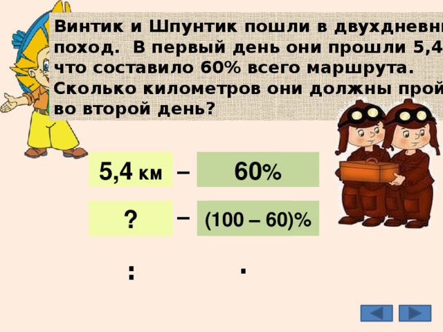 Винтик и Шпунтик пошли в двухдневный поход. В первый день они прошли 5,4 км, что составило 60% всего маршрута. Сколько километров они должны пройти во второй день? _ 5,4 км 60 % 5,4 км 60 % _ 40% ? (100 – 60)% 3,6 км : · 