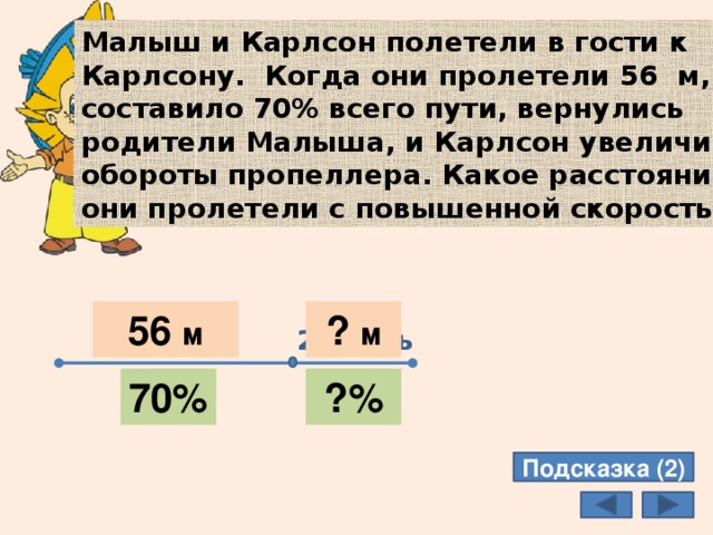 Малыш и Карлсон полетели в гости к Карлсону. Когда они пролетели 56 м, что составило 70% всего пути, вернулись родители Малыша, и Карлсон увеличил обороты пропеллера. Какое расстояние они пролетели с повышенной скоростью? 56 м ? м 1 часть 2 часть 70% ?% Подсказка (2) 