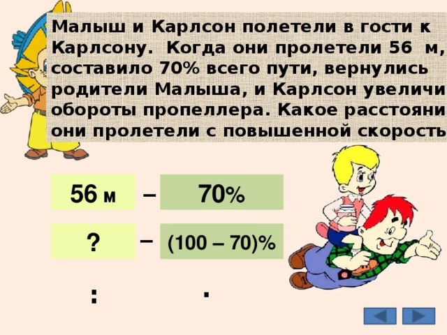 Малыш и Карлсон полетели в гости к Карлсону. Когда они пролетели 56 м, что составило 70% всего пути, вернулись родители Малыша, и Карлсон увеличил обороты пропеллера. Какое расстояние они пролетели с повышенной скоростью? _ 56 м 70 % 56 м 70 % _ 30 % ? (100 – 70)% 24 м : · 