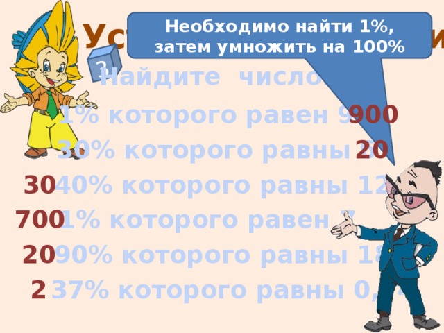 3 Устные упражнения Необходимо найти 1%, затем умножить на 100% Найдите число: 1% которого равен 9 900 30% которого равны 6 20 40% которого равны 12 30 700 1% которого равен 7 На слайде отстроен триггер. Чтобы увидеть правильный ответ – нажмите на пример. Чтобы увидеть подсказку – нажмите на «Знайку» 20 90% которого равны 18 37% которого равны 0,74 2  