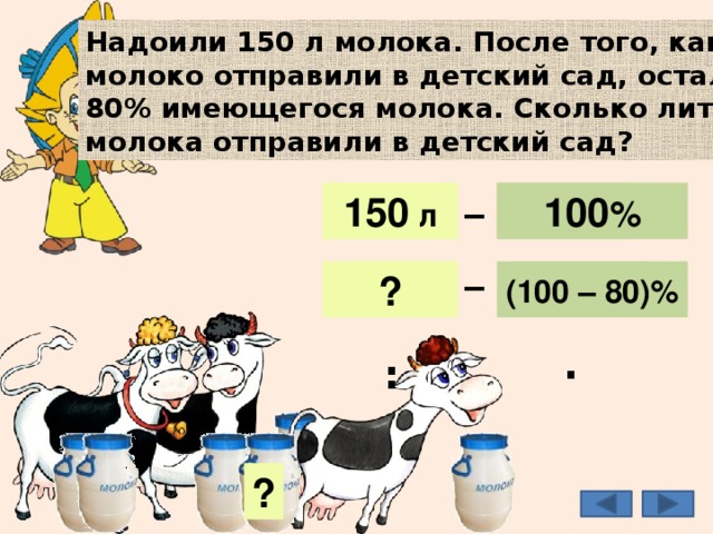 Надоили 150 л молока. После того, как молоко отправили в детский сад, осталось 80% имеющегося молока. Сколько литров молока отправили в детский сад? _ 150 л 150 л 100 % 100 % _ (100 – 80)% 20% ? 30 л : · ? 