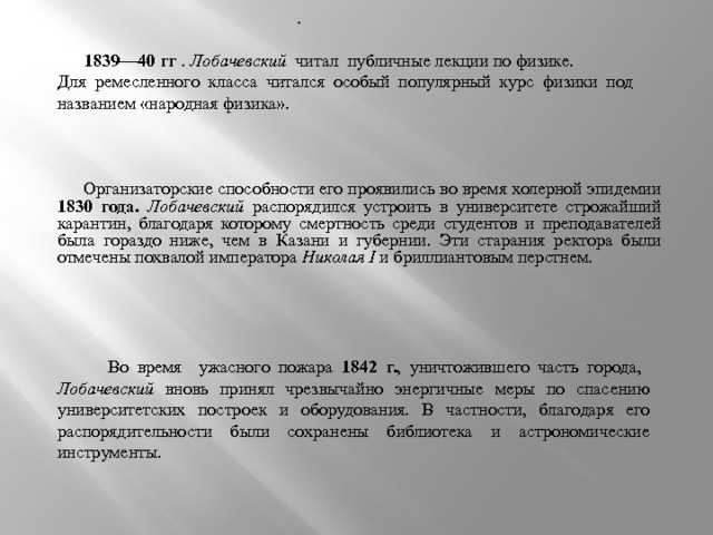 .  1839—40 гг . Лобачевский читал публичные лекции по физике. Для ремесленного класса читался особый популярный курс физики под названием «народная физика».  Организаторские способности его проявились во время холерной эпидемии 1830 года. Лобачевский распорядился устроить в университете строжайший карантин, благодаря которому смертность среди студентов и преподавателей была гораздо ниже, чем в Казани и губернии. Эти старания ректора были отмечены похвалой императора Николая I и бриллиантовым перстнем. .  Во время ужасного пожара 1842 г. ,  уничтожившего часть города, Лобачевский вновь принял чрезвычайно энергичные меры по спасению университетских построек и оборудования. В частности, благодаря его распорядительности были сохранены библиотека и астрономические инструменты. 