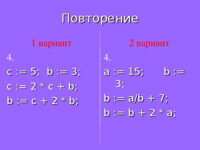 Повторение 1 вариант 4 . с := 5;  b := 3; c := 2 * c + b ; b := c + 2 * b ; 2 вариант 4 . a := 1 5;  b := 3; b := a/b + 7 ; b := b + 2 * a ;