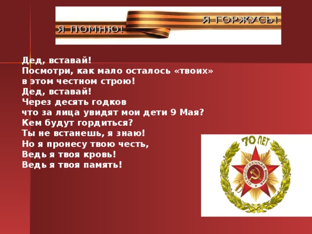 Дед, вставай! Посмотри, как мало осталось « твоих » в этом честном строю! Дед, вставай! Через десять годков что за лица увидят мои дети 9 Мая? Кем будут гордиться? Ты не встанешь, я знаю! Но я пронесу твою честь, Ведь я твоя кровь! Ведь я твоя память!  