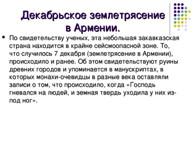 Декабрьское землетрясение в Армении. По свидетельству ученых, эта небольшая закавказская страна находится в крайне сейсмоопасной зоне. То, что случилось 7 декабря (землетрясение в Армении), происходило и ранее. Об этом свидетельствуют руины древних городов и упоминается в манускриптах, в которых монахи-очевидцы в разные века оставляли записи о том, что происходило, когда «Господь гневался на людей, и земная твердь уходила у них из-под ног». 