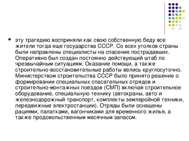 эту трагедию восприняли как свою собственную беду все жители тогда еще государства СССР. Со всех уголков страны были направлены специалисты на спасение пострадавших. Оперативно был создан постоянно действующий штаб по чрезвычайным ситуациям. Оказание помощи, а также строительно-восстановительные работы велись круглосуточно. Министерством строительства СССР было принято решение о формировании специальных спасательных отрядов и строительно-монтажных поездов (СМП) включая строительное оборудование, специальную технику (автокраны, авто и железнодорожный транспорт, комплекты землеройной техники, передвижные электростанции). Отряды были оснащены рациями, палатками, вагончиками для временного жилья, а также продовольственным месячным запасом. 