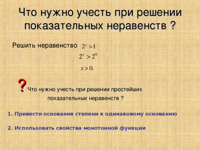 Что нужно учесть при решении показательных неравенств ?   Решить неравенство  ?  Что нужно учесть при решении простейших  показательных неравенств ? 1. Привести основания степени к одинаковому основанию 2. Использовать свойства монотонной функции 