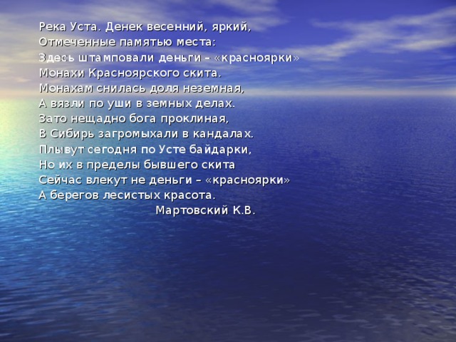 Река Уста. Денек весенний, яркий, Отмеченные памятью места: Здесь штамповали деньги – «красноярки» Монахи Красноярского скита. Монахам снилась доля неземная, А вязли по уши в земных делах. Зато нещадно бога проклиная, В Сибирь загромыхали в кандалах. Плывут сегодня по Усте байдарки, Но их в пределы бывшего скита Сейчас влекут не деньги – «красноярки» А берегов лесистых красота.  Мартовский К.В. 