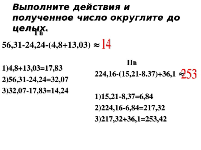 Выполните действия и полученное число округлите до целых.  I в 56,31-24,24-(4,8+13,03) ≈  1)4,8+13,03=17,83 2)56,31-24,24=32,07 3)32,07-17,83=14,24    II в 224,16-(15,21-8.37)+36,1 ≈  1)15,21-8,37=6,84 2)224,16-6,84=217,32 3)217,32+36,1=253,42  