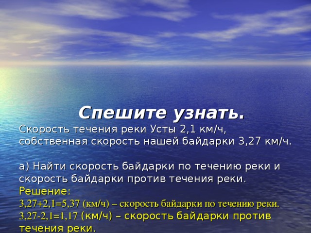   Спешите узнать.   Скорость течения реки Усты 2,1 км / ч, собственная скорость нашей байдарки 3,27  км / ч.   а) Найти скорость байдарки по течению реки и скорость байдарки против течения реки.  Решение:  3,27+2,1=5,37 (км / ч) – скорость байдарки по течению реки.  3,27-2,1=1,17 (км / ч) – скорость байдарки против течения реки.   б) За какое примерно время наши байдарки проплывут 10 км по течению реки.  Решение:  5,37 км / ч ≈ 5 км / ч  10:5=2 (ч) – примерное время, за которое байдарка проплывёт по течению реки.  