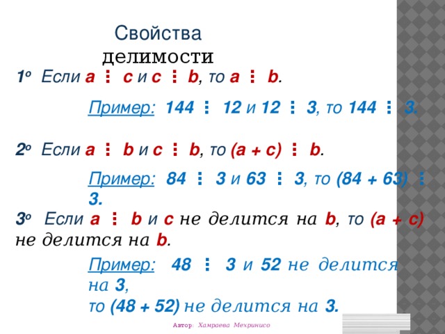 Свойства делимости 1 о Если a ⋮ с и с  ⋮  b ,  то a ⋮ b . Пример:  144 ⋮ 12 и 12  ⋮  3 ,  то 144 ⋮ 3. 2 о Если a ⋮ b и с  ⋮  b ,  то (a + c) ⋮ b . Пример:  84 ⋮ 3 и 63  ⋮  3 ,  то (84 + 63) ⋮ 3. 3 о Если a ⋮ b и с  не делится на b ,  то (a + c) не делится на  b . Пример:  48 ⋮ 3 и 52  не делится на  3 ,  то (48 + 52) не делится на 3. Автор: Хамраева Мехринисо 