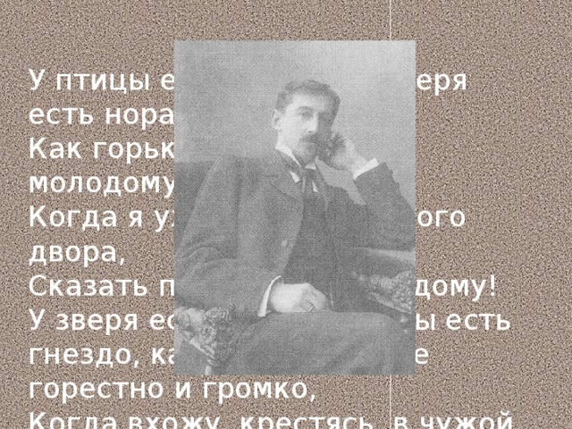 У птицы есть гнездо, у зверя есть нора. Как горько было сердцу молодому, Когда я уходил с отцовского двора, Сказать прости родному дому! У зверя есть нора, у птицы есть гнездо, как бьётся сердце горестно и громко, Когда вхожу, крестясь, в чужой наёмный дом С своей уж ветхою котомкой. 