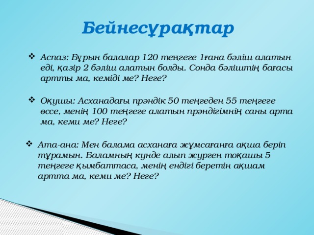 Бейнесұрақтар Аспаз: Бұрын балалар 120 теңгеге 1ғана бәліш алатын еді, қазір 2 бәліш алатын болды. Сонда бәліштің бағасы артты ма, кеміді ме? Неге? Оқушы: Асханадағы прәндік 50 теңгеден 55 теңгеге өссе, менің 100 теңгеге алатын прәндігімнің саны арта ма, кеми ме? Неге? Ата-ана: Мен балама асханаға жұмсағанға ақша беріп тұрамын. Баламның күнде алып жүрген тоқашы 5 теңгеге қымбаттаса, менің ендігі беретін ақшам артта ма, кеми ме? Неге? 