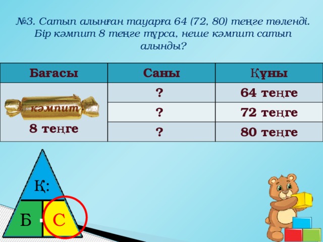 № 3. Сатып алынған тауарға 64 (72, 80) теңге төленді. Бір кәмпит 8 теңге тұрса, неше кәмпит сатып алынды? Бағасы Саны  Құны  ? ? 8 теңге 64 теңге 72 теңге ? 80 теңге кәмпит Қ: ⋅ Б С 