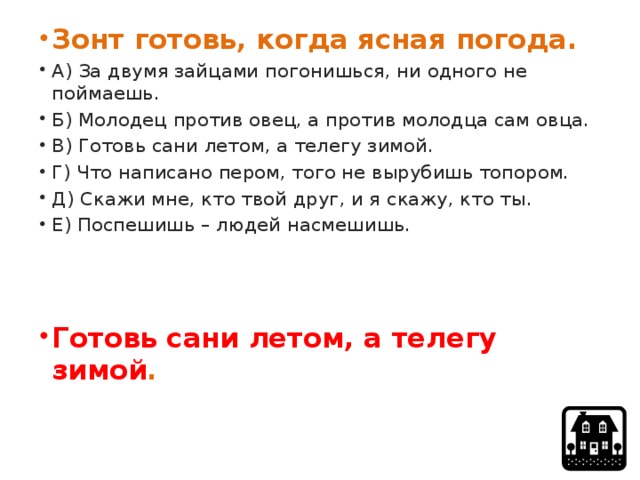 Зонт готовь, когда ясная погода. А) За двумя зайцами погонишься, ни одного не поймаешь. Б) Молодец против овец, а против молодца сам овца. В) Готовь сани летом, а телегу зимой. Г) Что написано пером, того не вырубишь топором. Д) Скажи мне, кто твой друг, и я скажу, кто ты. Е) Поспешишь – людей насмешишь.  Готовь сани летом, а телегу зимой . 