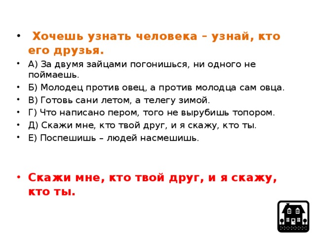  Хочешь узнать человека – узнай, кто его друзья. А) За двумя зайцами погонишься, ни одного не поймаешь. Б) Молодец против овец, а против молодца сам овца. В) Готовь сани летом, а телегу зимой. Г) Что написано пером, того не вырубишь топором. Д) Скажи мне, кто твой друг, и я скажу, кто ты. Е) Поспешишь – людей насмешишь. Скажи мне, кто твой друг, и я скажу, кто ты. 