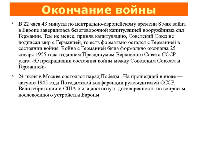 Окончание войны В 22 часа 43 минуты по центрально-европейскому времени 8 мая война в Европе завершилась безоговорочной капитуляцией вооружённых сил Германии. Тем не менее, приняв капитуляцию, Советский Союз не подписал мир с Германией, то есть формально остался с Германией в состоянии войны. Война с Германией была формально окончена 25 января 1955 года изданием Президиумом Верховного Совета СССР указа «О прекращении состояния войны между Советским Союзом и Германией» 24 июня в Москве состоялся парад Победы . На прошедшей в июле — августе 1945 года Потсдамской конференции руководителей СССР, Великобритании и США была достигнута договорённость по вопросам послевоенного устройства Европы. 