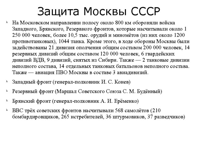 Защита Москвы СССР На Московском направлении полосу около 800 км обороняли войска Западного, Брянского, Резервного фронтов, которые насчитывали около 1 250 000 человек, более 10,5 тыс. орудий и миномётов (из них около 1200 противотанковых), 1044 танка. Кроме этого, в ходе обороны Москвы были задействованы 21 дивизия ополчения общим составом 200 000 человек, 14 резервных дивизий общим составом 120 000 человек, 6 гвардейских дивизий ВДВ, 9 дивизий, снятых из Сибири. Также — 2 танковые дивизии неполного состава, 14 отдельных танковых батальонов неполного состава. Также — авиация ПВО Москвы в составе 3 авиадивизий. Западный фронт (генерал-полковник И. С. Конев) Резервный фронт (Маршал Советского Союза С. М. Будённый) Брянский фронт (генерал-полковник А. И. Ерёменко) ВВС трёх советских фронтов насчитывали 568 самолётов (210 бомбардировщиков, 265 истребителей, 36 штурмовиков, 37 разведчиков) 